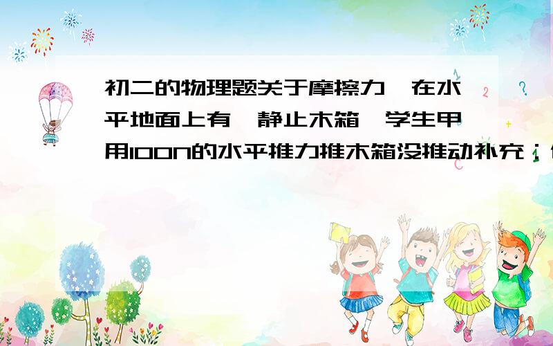 初二的物理题关于摩擦力,在水平地面上有一静止木箱,学生甲用100N的水平推力推木箱没推动补充：他请来学生乙同他一起推,木箱运动后,若学生乙用200N的水平推力和学生甲(仍用100N水平推力)