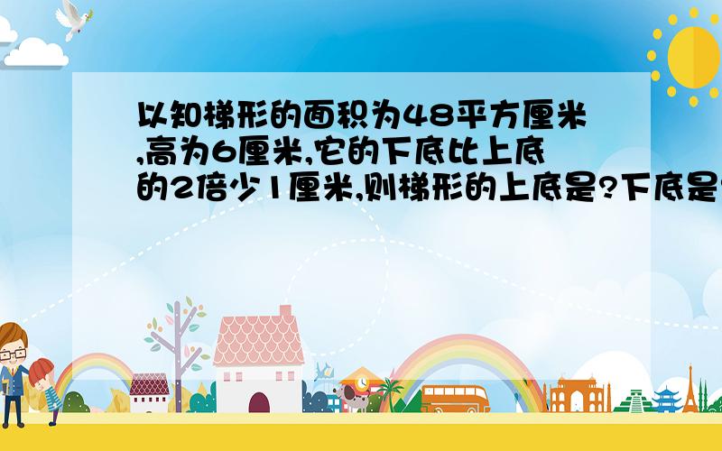 以知梯形的面积为48平方厘米,高为6厘米,它的下底比上底的2倍少1厘米,则梯形的上底是?下底是?