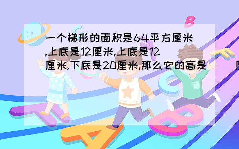 一个梯形的面积是64平方厘米,上底是12厘米,上底是12厘米,下底是20厘米,那么它的高是( )厘米