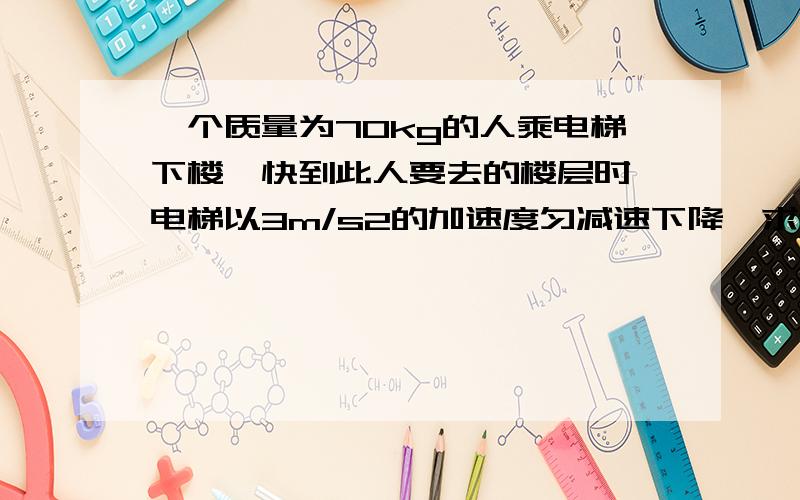 一个质量为70kg的人乘电梯下楼,快到此人要去的楼层时,电梯以3m/s2的加速度匀减速下降,求这是他对电梯地板的压力.要完整过程,