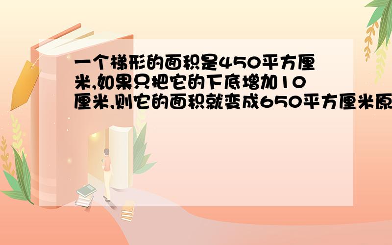 一个梯形的面积是450平方厘米,如果只把它的下底增加10厘米,则它的面积就变成650平方厘米原梯形的下底是 20厘米,它的上底是多少厘米?谁会?