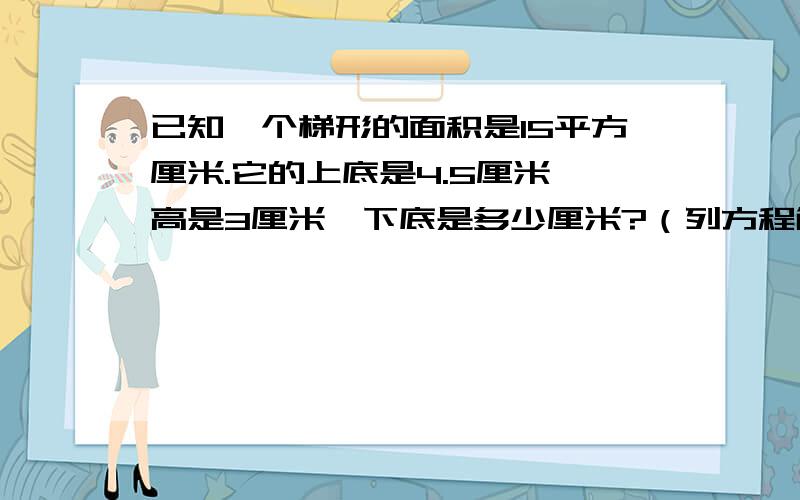 已知一个梯形的面积是15平方厘米.它的上底是4.5厘米,高是3厘米,下底是多少厘米?（列方程解决.）