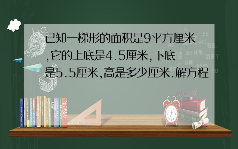 已知一梯形的面积是9平方厘米,它的上底是4.5厘米,下底是5.5厘米,高是多少厘米.解方程