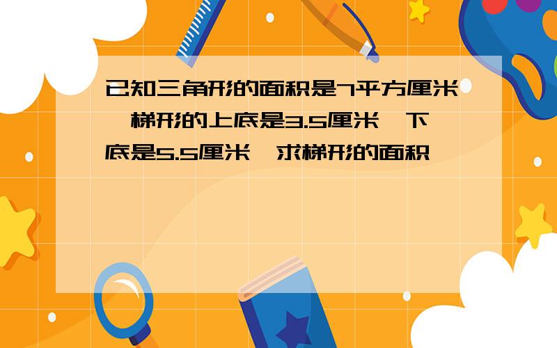 已知三角形的面积是7平方厘米,梯形的上底是3.5厘米,下底是5.5厘米,求梯形的面积