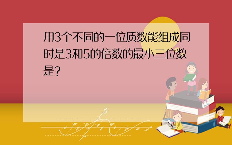 用3个不同的一位质数能组成同时是3和5的倍数的最小三位数是?