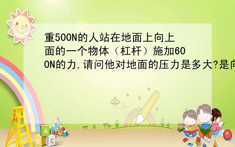 重500N的人站在地面上向上面的一个物体（杠杆）施加600N的力,请问他对地面的压力是多大?是向上施加的力哦!