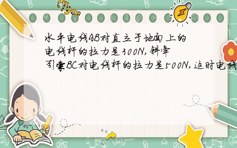 水平电线AB对直立于地面上的电线杆的拉力是300N,斜牵引索BC对电线杆的拉力是500N,这时电线杆正好和水平地面垂直,如果电线杆自重800N,那么电线杆对地面的压力是多大?