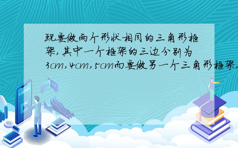 现要做两个形状相同的三角形框架,其中一个框架的三边分别为3cm,4cm,5cm而要做另一个三角形框架,现在只有一条18cm的木条,应该再找两根多长的木条?