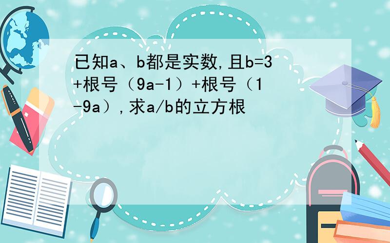 已知a、b都是实数,且b=3+根号（9a-1）+根号（1-9a）,求a/b的立方根