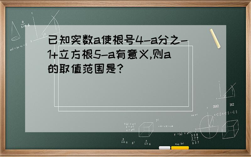 已知实数a使根号4-a分之-1+立方根5-a有意义,则a的取值范围是?