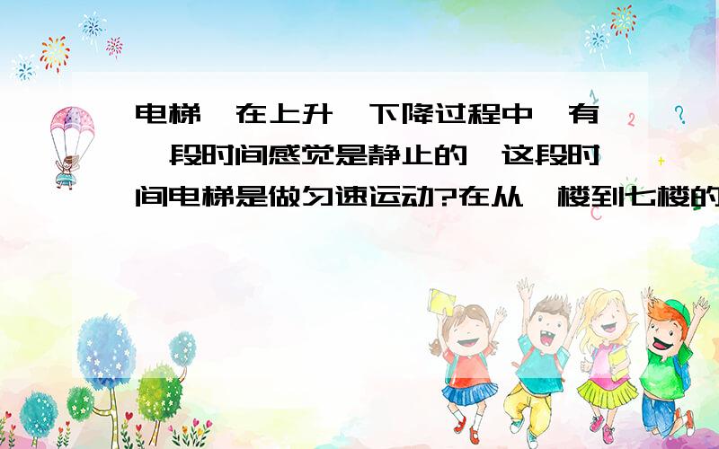 电梯,在上升、下降过程中,有一段时间感觉是静止的,这段时间电梯是做匀速运动?在从一楼到七楼的过程中，刚开始能感到电梯在上升，然后就感觉静止了，然后再感觉到减速。这段感觉静止