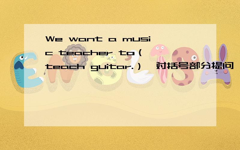 We want a music teacher to（ teach guitar.）【对括号部分提问】______ ______you______ a______music taecher______ ______?[一个单词一条横线]