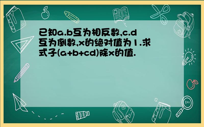 已知a.b互为相反数,c.d互为倒数,x的绝对值为1.求式子(a+b+cd)除x的值.