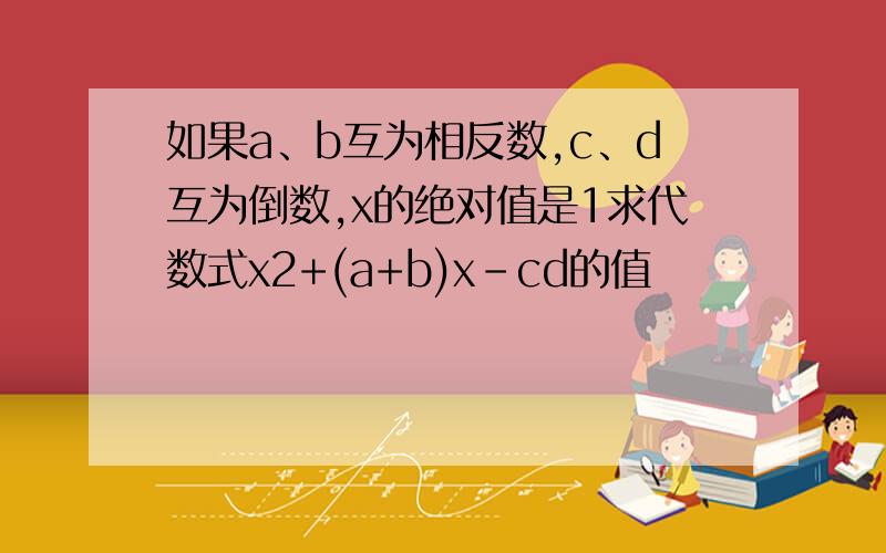 如果a、b互为相反数,c、d互为倒数,x的绝对值是1求代数式x2+(a+b)x-cd的值