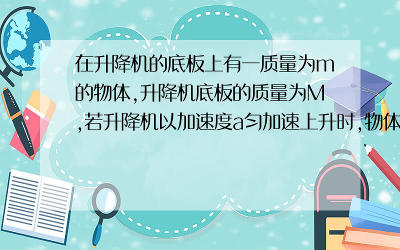 在升降机的底板上有一质量为m的物体,升降机底板的质量为M,若升降机以加速度a匀加速上升时,物体对底板的