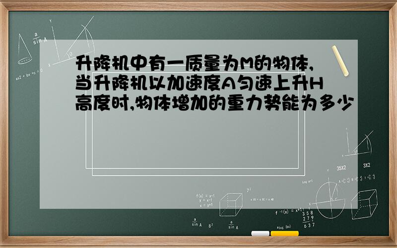 升降机中有一质量为M的物体,当升降机以加速度A匀速上升H高度时,物体增加的重力势能为多少