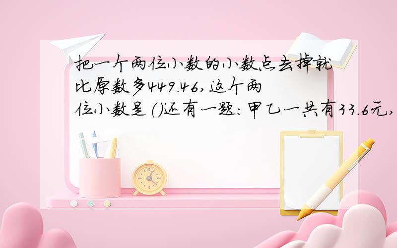 把一个两位小数的小数点去掉就比原数多449.46,这个两位小数是（）还有一题：甲乙一共有33.6元,乙的钱数是甲的1.8倍,乙有多少元?要求列式计算