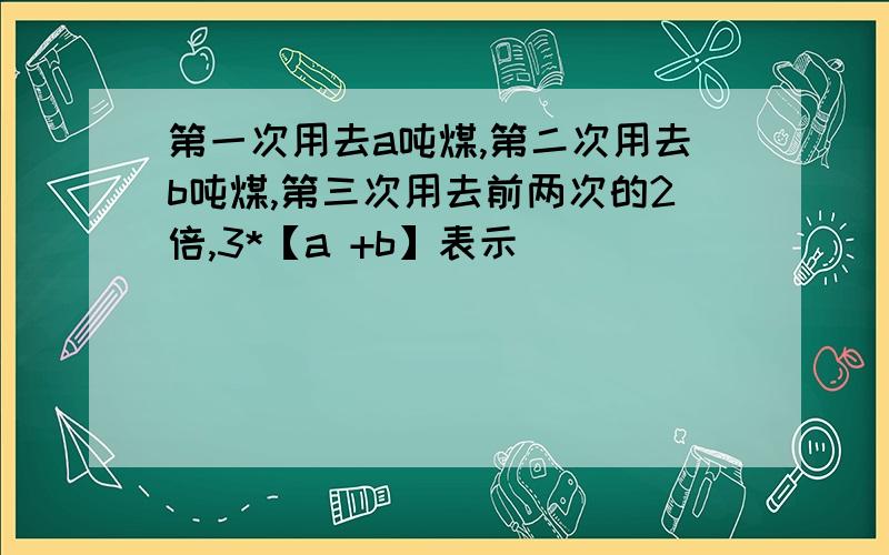 第一次用去a吨煤,第二次用去b吨煤,第三次用去前两次的2倍,3*【a +b】表示