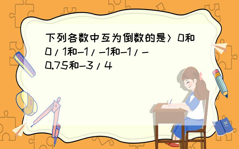 下列各数中互为倒数的是＞0和0/1和-1/-1和-1/-0.75和-3/4