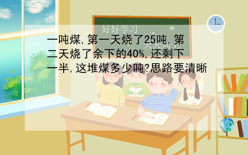 一吨煤,第一天烧了25吨,第二天烧了余下的40%,还剩下一半,这堆煤多少吨?思路要清晰