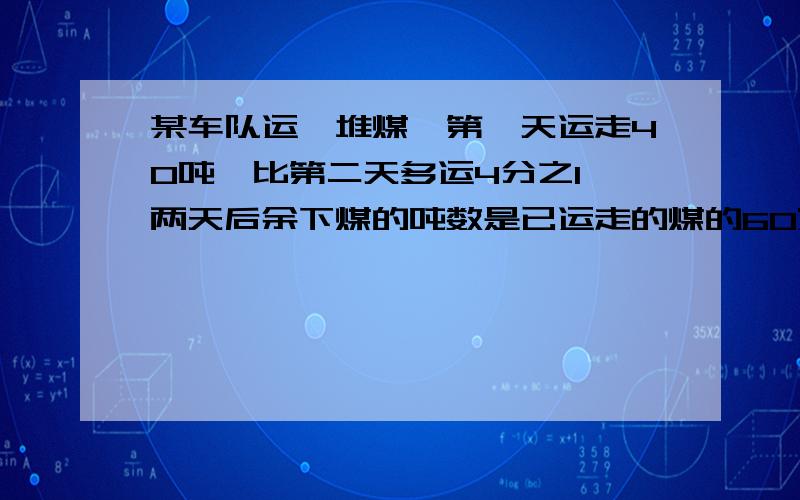 某车队运一堆煤,第一天运走40吨,比第二天多运4分之1,两天后余下煤的吨数是已运走的煤的60%,两天后这堆煤还剩下多少吨没运?