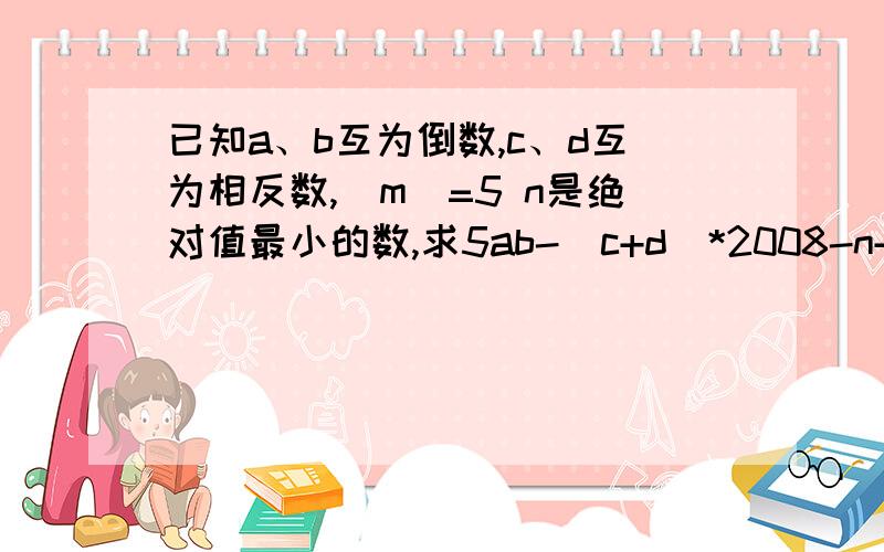 已知a、b互为倒数,c、d互为相反数,|m|=5 n是绝对值最小的数,求5ab-（c+d）*2008-n+m的值.