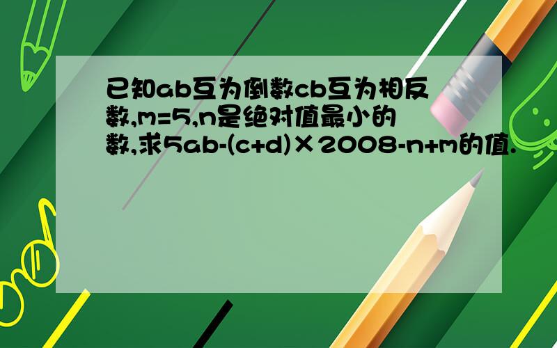 已知ab互为倒数cb互为相反数,m=5,n是绝对值最小的数,求5ab-(c+d)×2008-n+m的值.