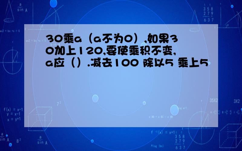 30乘a（a不为0）,如果30加上120,要使乘积不变,a应（）.减去100 除以5 乘上5