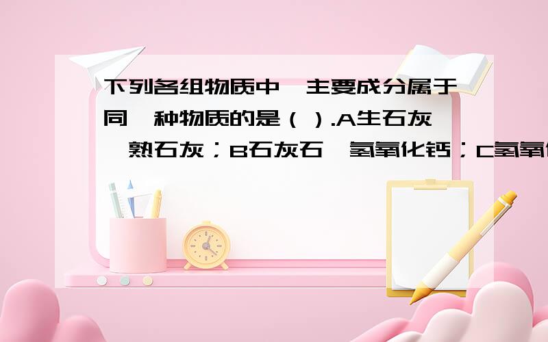 下列各组物质中,主要成分属于同一种物质的是（）.A生石灰、熟石灰；B石灰石、氢氧化钙；C氢氧化钙、熟石灰；D生石灰、石灰石