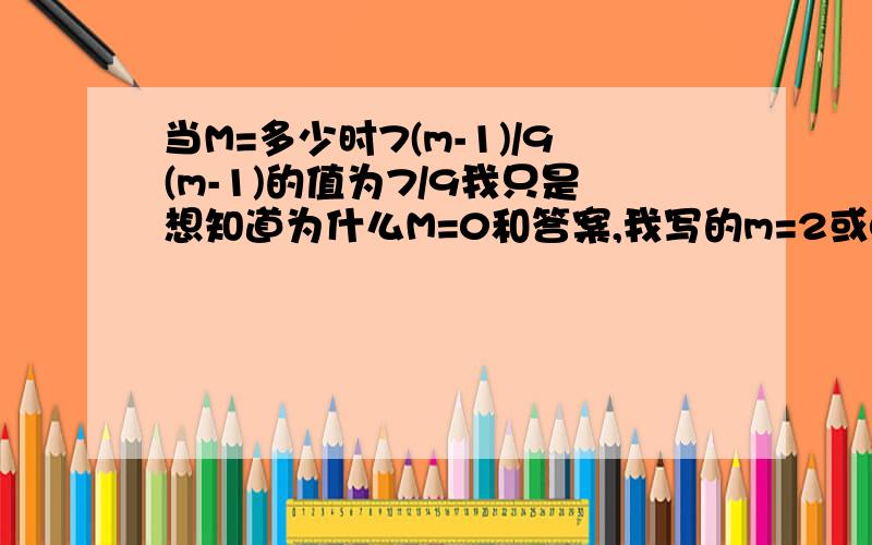 当M=多少时7(m-1)/9(m-1)的值为7/9我只是想知道为什么M=0和答案,我写的m=2或0错了...