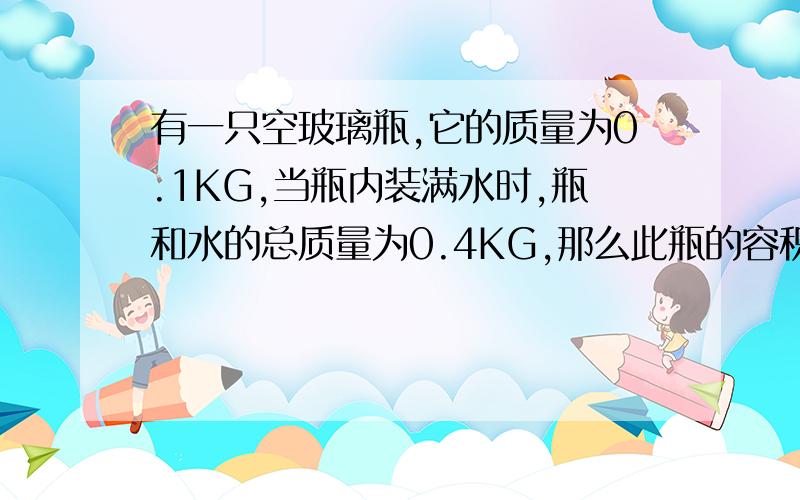 有一只空玻璃瓶,它的质量为0.1KG,当瓶内装满水时,瓶和水的总质量为0.4KG,那么此瓶的容积为多少?