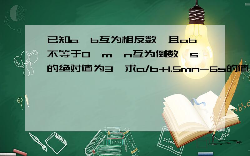 已知a、b互为相反数,且ab不等于0,m、n互为倒数,s的绝对值为3,求a/b+1.5mn-6s的值谁来帮我~