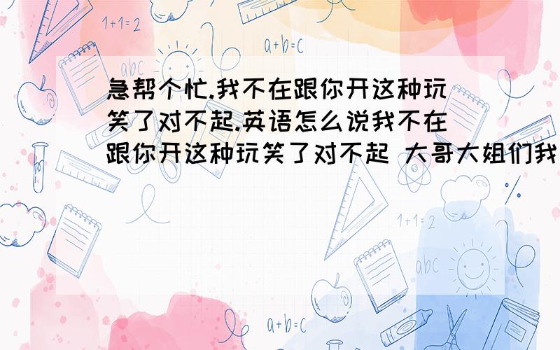 急帮个忙.我不在跟你开这种玩笑了对不起.英语怎么说我不在跟你开这种玩笑了对不起 大哥大姐们我不会英语 你们好多答案我不知道哪个标准我要的是不是太标准的 就是一下能看明白的。