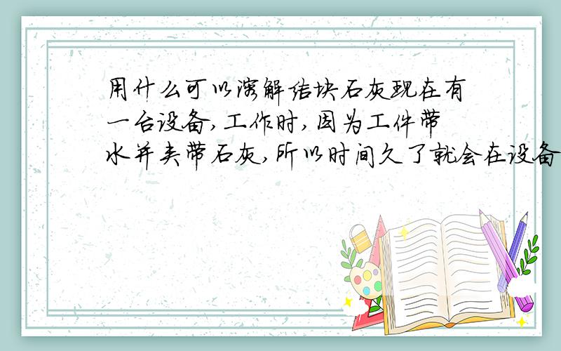 用什么可以溶解结块石灰现在有一台设备,工作时,因为工件带水并夹带石灰,所以时间久了就会在设备的不锈钢花轮上结成石灰块,很难清除.影响机器的性能.请教各位大虾有没有一种溶剂什么