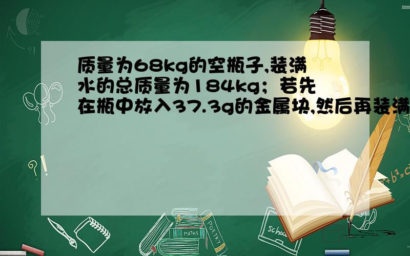 质量为68kg的空瓶子,装满水的总质量为184kg；若先在瓶中放入37.3g的金属块,然后再装满水,发现总质量为218g,则瓶子的容积为多少立方米,则金属的密度为多少kg每立方米