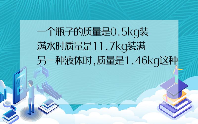 一个瓶子的质量是0.5kg装满水时质量是11.7kg装满另一种液体时,质量是1.46kg这种