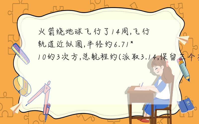 火箭绕地球飞行了14周,飞行轨道近似圆,半径约6.71*10的3次方,总航程约(派取3.14,保留三个有效数字)_______