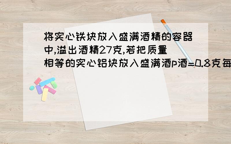 将实心铁块放入盛满酒精的容器中,溢出酒精27克,若把质量相等的实心铝块放入盛满酒p酒=0.8克每立方厘米，p铝=2.7克每立方厘米