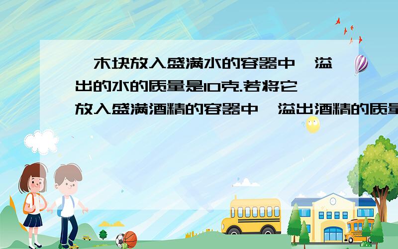 一木块放入盛满水的容器中,溢出的水的质量是10克.若将它放入盛满酒精的容器中,溢出酒精的质量是多少?