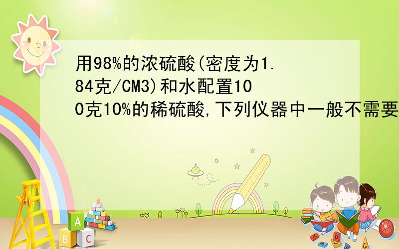 用98%的浓硫酸(密度为1.84克/CM3)和水配置100克10%的稀硫酸,下列仪器中一般不需要使用的是( )10毫升量筒 B.托盘天平 C.100毫升量筒 D.250毫升烧杯说出理由,