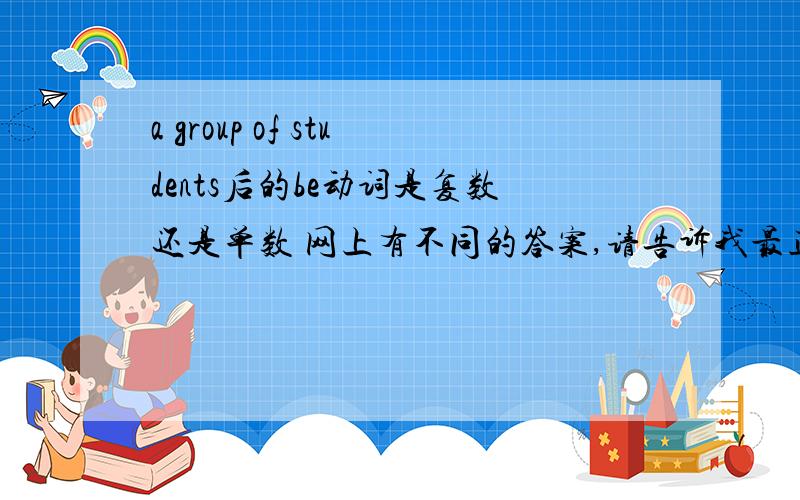 a group of students后的be动词是复数还是单数 网上有不同的答案,请告诉我最正确的!谢谢合作!~