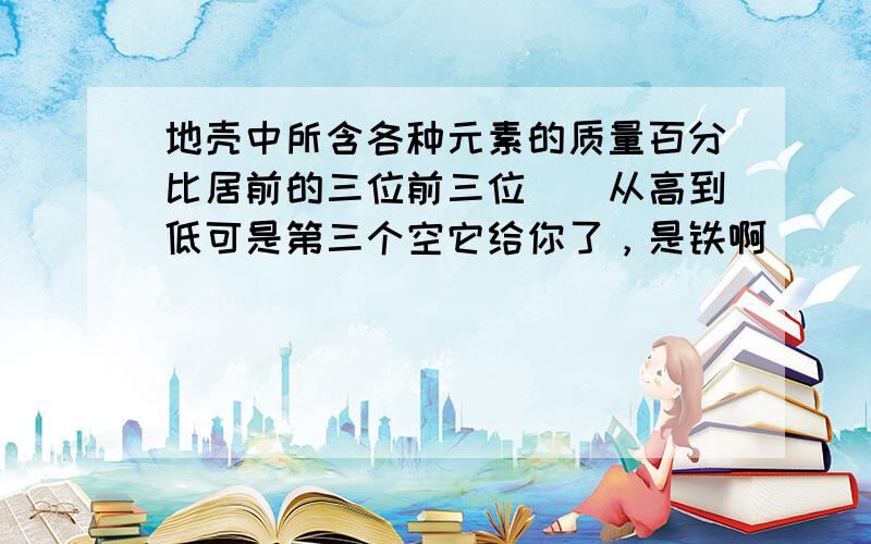 地壳中所含各种元素的质量百分比居前的三位前三位``从高到低可是第三个空它给你了，是铁啊