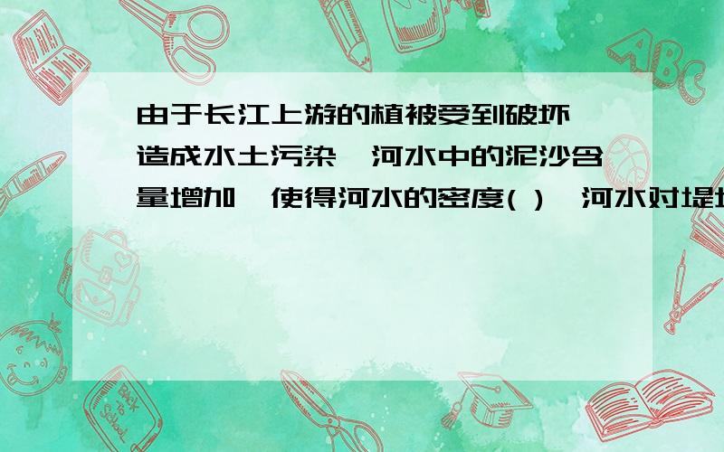 由于长江上游的植被受到破坏,造成水土污染,河水中的泥沙含量增加,使得河水的密度( ),河水对堤坝的压强( )为什麽?说明理由下!谢谢拉!