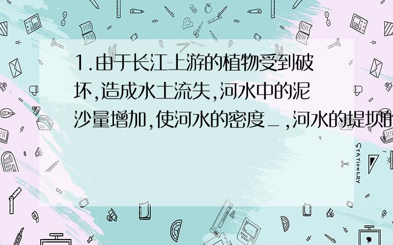 1.由于长江上游的植物受到破坏,造成水土流失,河水中的泥沙量增加,使河水的密度_,河水的堤坝的压强_2.当过堂风前后窗子打开时,过堂风会把侧面墙上的衣柜门吹开,这是以为衣柜外_,衣柜内_