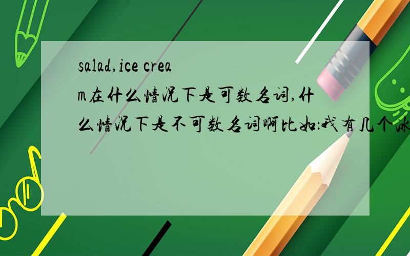 salad,ice cream在什么情况下是可数名词,什么情况下是不可数名词啊比如：我有几个冰激凌是可属还是不可数?      我有几盘沙拉是可属还是不可数?      提问时：Do you like icecream  还是icecreams?