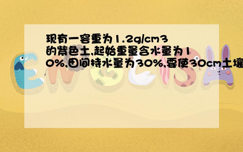 现有一容重为1.2g/cm3的紫色土,起始重量含水量为10%,田间持水量为30%,要使30cm土壤含水量达到田间持水量的80%,需要灌水多少方（方/亩）.