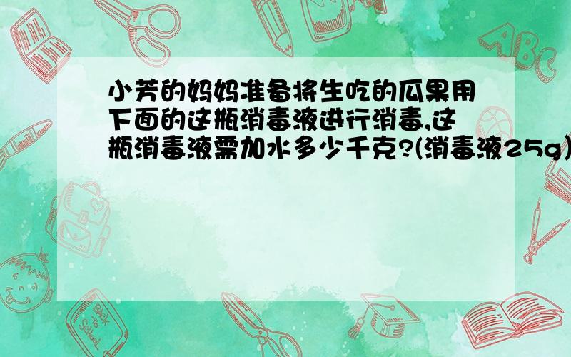 小芳的妈妈准备将生吃的瓜果用下面的这瓶消毒液进行消毒,这瓶消毒液需加水多少千克?(消毒液25g）、（说明：1、用法：擦洗浸泡5--6分钟.2、用途:（1）瓜果、餐具类浓度为0.2％（2）衣服及