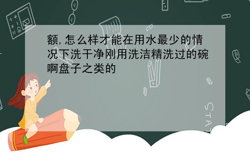 额,怎么样才能在用水最少的情况下洗干净刚用洗洁精洗过的碗啊盘子之类的