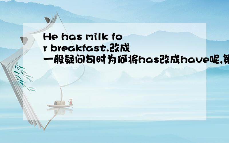 He has milk for breakfast.改成一般疑问句时为何将has改成have呢,第三人称不是用has的吗?请说明原因.
