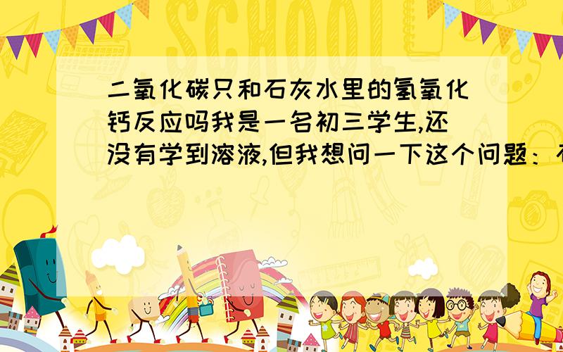 二氧化碳只和石灰水里的氢氧化钙反应吗我是一名初三学生,还没有学到溶液,但我想问一下这个问题：石灰水是氢氧化钙的水溶液,那么瓶中就应该有“水”和“氢氧化钙”两种成分那么当二